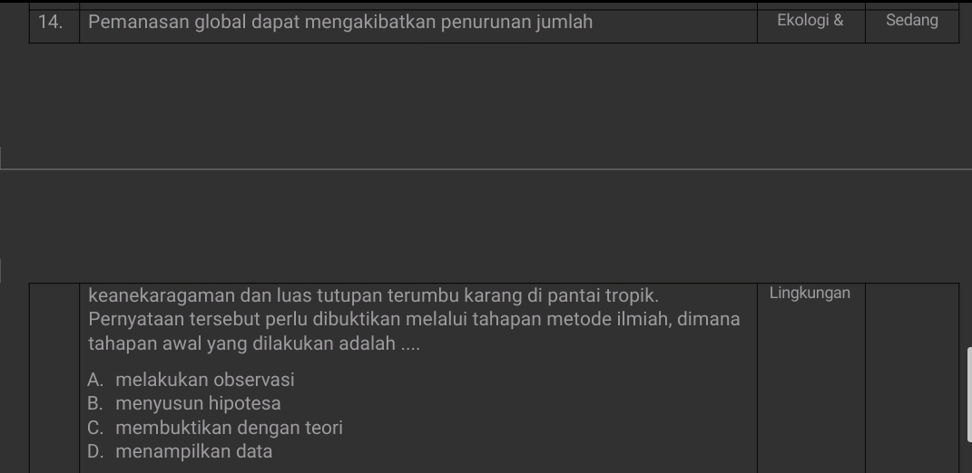 Pemanasan global dapat mengakibatkan penurunan jumlah Ekologi & Sedang
keanekaragaman dan luas tutupan terumbu karang di pantai tropik. Lingkungan
Pernyataan tersebut perlu dibuktikan melalui tahapan metode ilmiah, dimana
tahapan awal yang dilakukan adalah ....
A. melakukan observasi
B. menyusun hipotesa
C. membuktikan dengan teori
D. menampilkan data