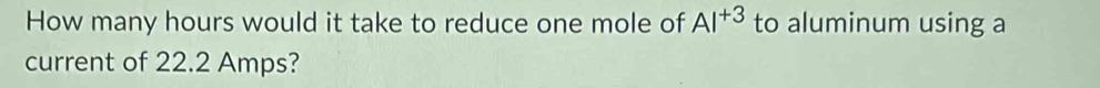 How many hours would it take to reduce one mole of AI^(+3) to aluminum using a 
current of 22.2 Amps?