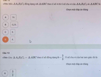 Nếu △ A_1B_1C_1 đồng dạng với △ ABC theo tỉ số 4 thì tỉ số chu vi của △ A_1B_1C_1 và △ ABC là
Chọn một đáp án đúng
A 16.
B 0,25.
C 8.
D 4.
Câu 13
Cho △ A_1B_1C_1∽ △ ABC theo tỉ số đồng dạng k= 2/3 . Tỉ số chu vi của hai tam giác đó là
Chọn một đáp án đứng
A  3/2 .