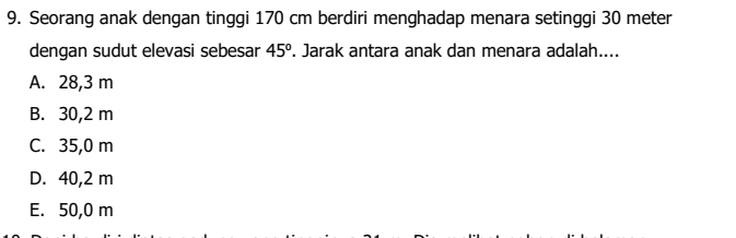 Seorang anak dengan tinggi 170 cm berdiri menghadap menara setinggi 30 meter
dengan sudut elevasi sebesar 45^o. Jarak antara anak dan menara adalah....
A. 28,3 m
B. 30,2 m
C. 35,0 m
D. 40,2 m
E. 50,0 m