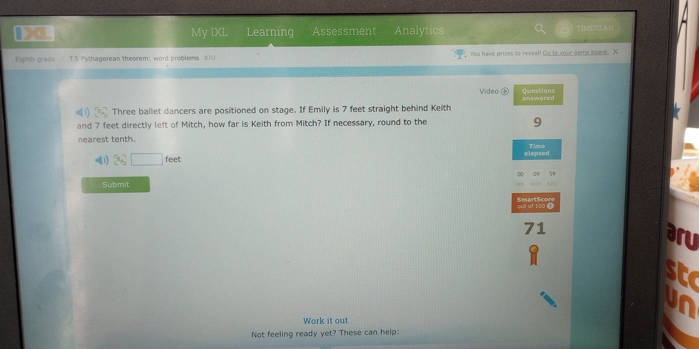 My IXL Learning Assessment Analytics TIMERLAN 
Eighth grade T.5 Pythagorean theorem: word problems 87U You have prizes to reveal! Go to your game board. X 
Video( Questions 
answered 
Three ballet dancers are positioned on stage. If Emily is 7 feet straight behind Keith 
and 7 feet directly left of Mitch, how far is Keith from Mitch? If necessary, round to the 9 
nearest tenth. 
Time
3sqrt()feet
elapsed 
00 
Submit 
SmartScore 
out of 100 7 
1 
a ru 
sta 
Work it out 
Not feeling ready yet? These can help: