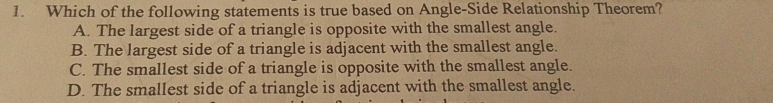 Which of the following statements is true based on Angle-Side Relationship Theorem?
A. The largest side of a triangle is opposite with the smallest angle.
B. The largest side of a triangle is adjacent with the smallest angle.
C. The smallest side of a triangle is opposite with the smallest angle.
D. The smallest side of a triangle is adjacent with the smallest angle.