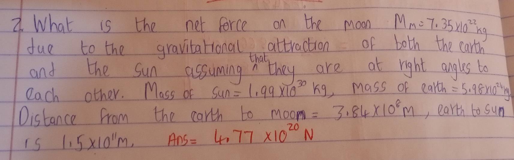 What is the net force on the moon M_m=7.35* 10^(22)kg
due to the gravitational attraction of both the carth 
that 
and the sun assuming they are at right angles to 
each other. Mass of sun=1.99* 10^(30)kg Mass of earth =5.98* 10^(24)kg
Oistance from the carth to Moom=3.84* 10^8m , earth to sum 
is 1.5* 10^(11)m, Ans=4.77* 10^(20)N