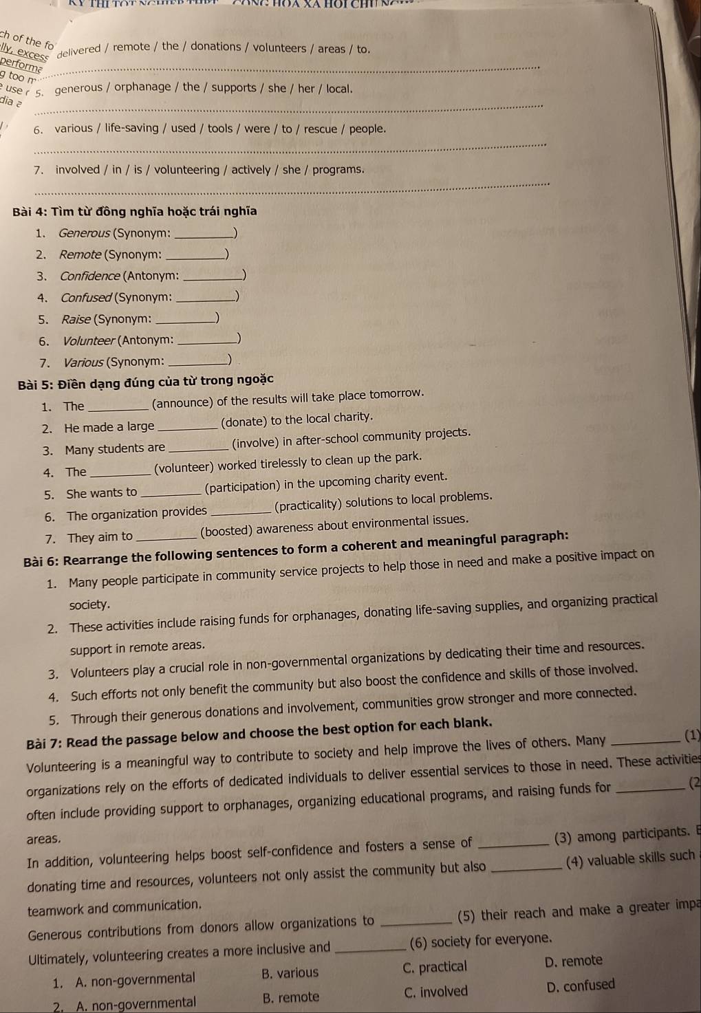 ch of the fo
lly, excess
delivered / remote / the / donations / volunteers / areas / to.
performa_
g too m
use  5. generous / orphanage / the / supports / she / her / local.
dia ə_
6. various / life-saving / used / tools / were / to / rescue / people.
_
7. involved / in / is / volunteering / actively / she / programs.
_
Bài 4: Tìm từ đồng nghĩa hoặc trái nghĩa
1. Generous (Synonym: _)
2. Remote (Synonym: __)
3. Confidence (Antonym: __)
4. Confused (Synonym: _)
5. Raise (Synonym: _)
6. Volunteer (Antonym:_
7. Various (Synonym: _)
Bài 5: Điền dạng đúng của từ trong ngoặc
1. The _(announce) of the results will take place tomorrow.
2. He made a large _(donate) to the local charity.
3. Many students are _(involve) in after-school community projects.
4. The _(volunteer) worked tirelessly to clean up the park.
5. She wants to _(participation) in the upcoming charity event.
6. The organization provides _(practicality) solutions to local problems.
7. They aim to (boosted) awareness about environmental issues.
Bài 6: Rearrange the following sentences to form a coherent and meaningful paragraph:
1. Many people participate in community service projects to help those in need and make a positive impact on
society.
2. These activities include raising funds for orphanages, donating life-saving supplies, and organizing practical
support in remote areas.
3. Volunteers play a crucial role in non-governmental organizations by dedicating their time and resources.
4. Such efforts not only benefit the community but also boost the confidence and skills of those involved.
5. Through their generous donations and involvement, communities grow stronger and more connected.
Bài 7: Read the passage below and choose the best option for each blank.
Volunteering is a meaningful way to contribute to society and help improve the lives of others. Many _(1)
organizations rely on the efforts of dedicated individuals to deliver essential services to those in need. These activities
often include providing support to orphanages, organizing educational programs, and raising funds for (2
areas.
In addition, volunteering helps boost self-confidence and fosters a sense of _(3) among participants. B
donating time and resources, volunteers not only assist the community but also _(4) valuable skills such
teamwork and communication.
Generous contributions from donors allow organizations to _(5) their reach and make a greater impa
Ultimately, volunteering creates a more inclusive and _(6) society for everyone.
1. A. non-governmental B. various C. practical D. remote
2. A. non-governmental B. remote C. involved D. confused