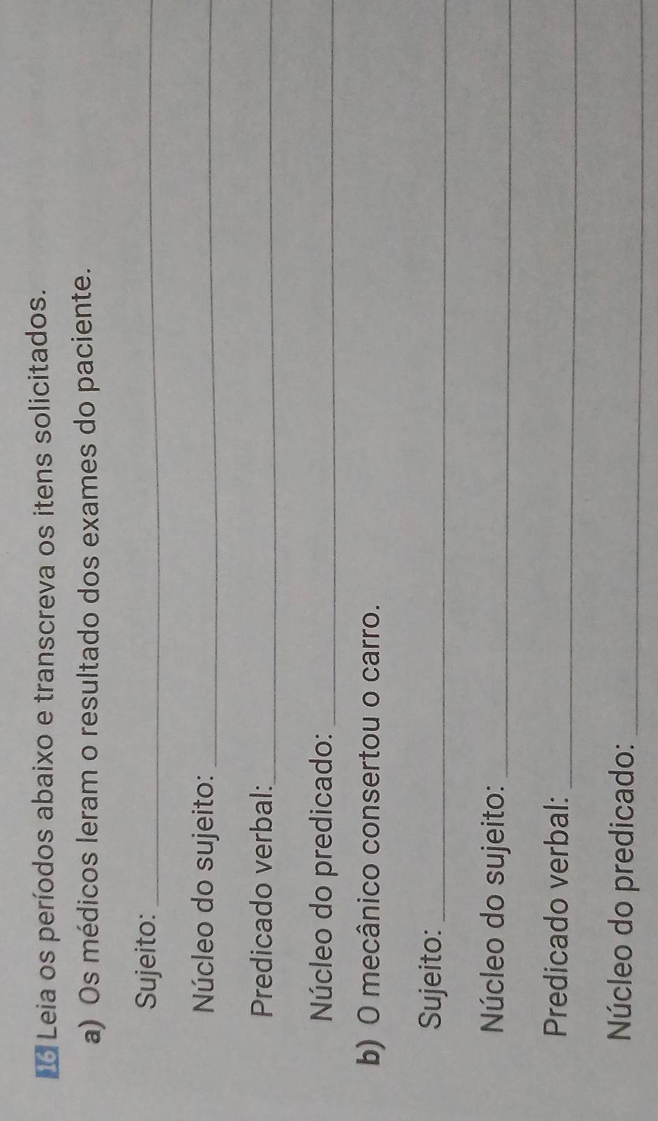 Leia os períodos abaixo e transcreva os itens solicitados. 
a) Os médicos leram o resultado dos exames do paciente. 
Sujeito:_ 
Núcleo do sujeito:_ 
Predicado verbal:_ 
Núcleo do predicado:_ 
b) O mecânico consertou o carro. 
Sujeito:_ 
Núcleo do sujeito:_ 
Predicado verbal:_ 
Núcleo do predicado:_