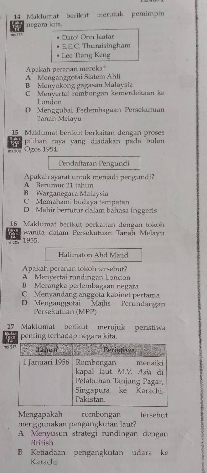 Maklumat berikut merujuk pemimpin
Tekes negara kita.
ms 178 Dato' Onn Jaafar
E.E.C. Thuraisingham
Lee Tiang Keng
Apakah peranan mereka?
A Menganggotai Sistem Ahli
B Menyokong gagasan Malaysia
C Menyertai rombongan kemerdekaan ke
London
D Menggubal Perlembagaan Persekutuan
Tanah Melayu
15_ Maklumat berikut berkaitan dengan proses
pilihan raya yang diadakan pada bulan
ms 200 Ogos 1954.
Pendaftaran Pengundi
Apakah syarat untuk menjadi pengundi?
A Berumur 21 tahun
B Warganegara Malaysia
C Memahami budaya tempatan
D Mahir bertutur dalam bahasa Inggeris
16 Maklumat berikut berkaitan dengan tokoh
wanita dalam Persekutuan Tanah Melayu
rns 205 1955.
Halimaton Abd Majid
Apakah peranan tokoh tersebut?
A Menyertai rundingan London
B Merangka perlembagaan negara
C Menyandang anggota kabinet pertama
D Menganggotai Majlis Perundangan
Persekutuan (MPP)
17 Maklumat berikut merujuk peristiwa
penting terhadap negara kita.
ms
Mengapakah rombongan tersebut
menggunakan pangangkutan laut?
A Menyusun strategi rundingan dengan
British
B Ketiadaan pengangkutan udara ke
Karachi