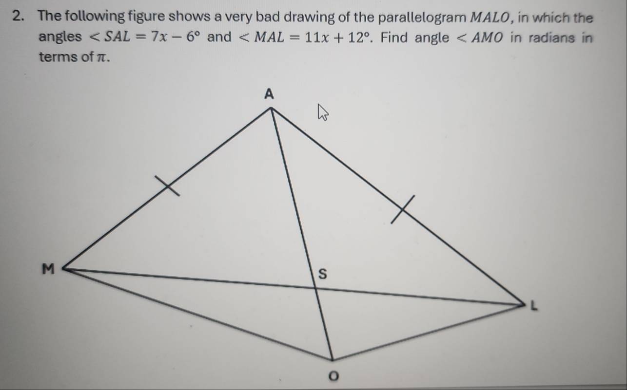 The following figure shows a very bad drawing of the parallelogram MALO, in which the 
angles ∠ SAL=7x-6° and ∠ MAL=11x+12°. Find angle ∠ AMO in radians in 
terms of π.