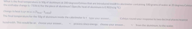 What is the final temperature in 50g of aluminum at 200 degrees Celsius that are introduced inside a calorimeter containing 100 grams of water at 20 degrees Cebiu 
the enthalpy change is -7336 k) for the piece of aluminum? (Specific heat of aluminum is 0 △ PO3kJB=YCl
change in heat is q=mac* (T_fince)=T (x+1)(x)
The final temperature for the 50g of aluminum inside the calorimeter is + type your answer... Celsius round your response to two decimal places/bearest 
hundredth. This would be an choose your answer...  process since energy choose your answer... from the aluminum, to the water.