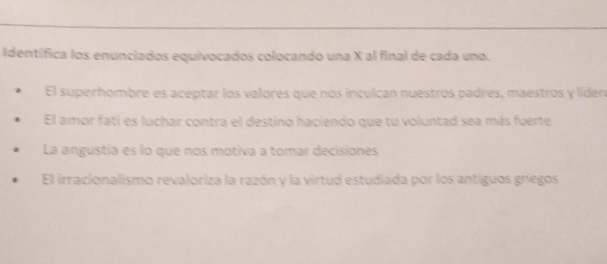 identifica los enunciados equivocados colocando una X al final de cada uno.
El superhombre es aceptar los valores que nos inculcan nuestros padres, maestros y líder
El amor fati es luchar contra el destino haciendo que tu voluntad sea más fuerte
La angustia es lo que nos motiva a tomar decisiones
El irracionalismo revaloriza la razón y la virtud estudiada por los antiguos griegos