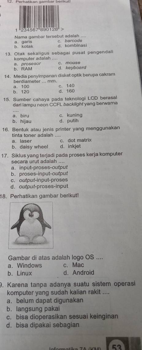 Perhatikan gambar berikut!
Nama gambar tersebut adalah ....
a. garis c. barcode
b. kotak d. kombinasi
13. Otak sekaligus sebagai pusat pengendali
komputer adalah ....
a. prosesor c. mouse
b. RAM d. keyboard
14. Media penyimpanan disket optik berupa cakram
berdiameter ... mm.
a. 100 c. 140
b. 120 d. 160
15. Sumber cahaya pada teknologi LCD berasal
dari lampu neon CCFL backlight yang berwarna
a. biru c. kuning
b. hijau d. putih
16. Bentuk atau jenis printer yang menggunakan
tinta toner adalah ....
a. laser c. dot matrix
b. daisy wheel d. inkjet
17. Siklus yang terjadi pada proses kerja komputer
secara urut adalah ....
a. input-proses-output
b. proses-input-output
c. output-input-proses
d. output-proses-input
18. Perhatikan gambar berikut!
Gambar di atas adalah logo OS ....
a. Windows c. Mac
b. Linux d. Android
9. Karena tanpa adanya suatu sistem operasi
komputer yang sudah kalian rakit ....
a. belum dapat digunakan
b. langsung pakai
c. bisa dioperasikan sesuai keinginan
d. bisa dipakai sebagian
53