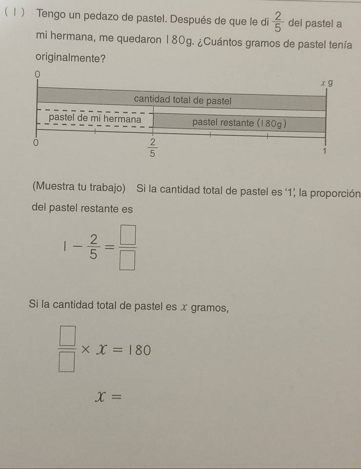  1  Tengo un pedazo de pastel. Después de que le di  2/5  del pastel a
mi hermana, me quedaron 180g. ¿Cuántos gramos de pastel tenía
originalmente?
(Muestra tu trabajo) Si la cantidad total de pastel es ‘1’ la proporción
del pastel restante es
1- 2/5 = □ /□  
Si la cantidad total de pastel es x gramos,
 □ /□  * x=180
x=