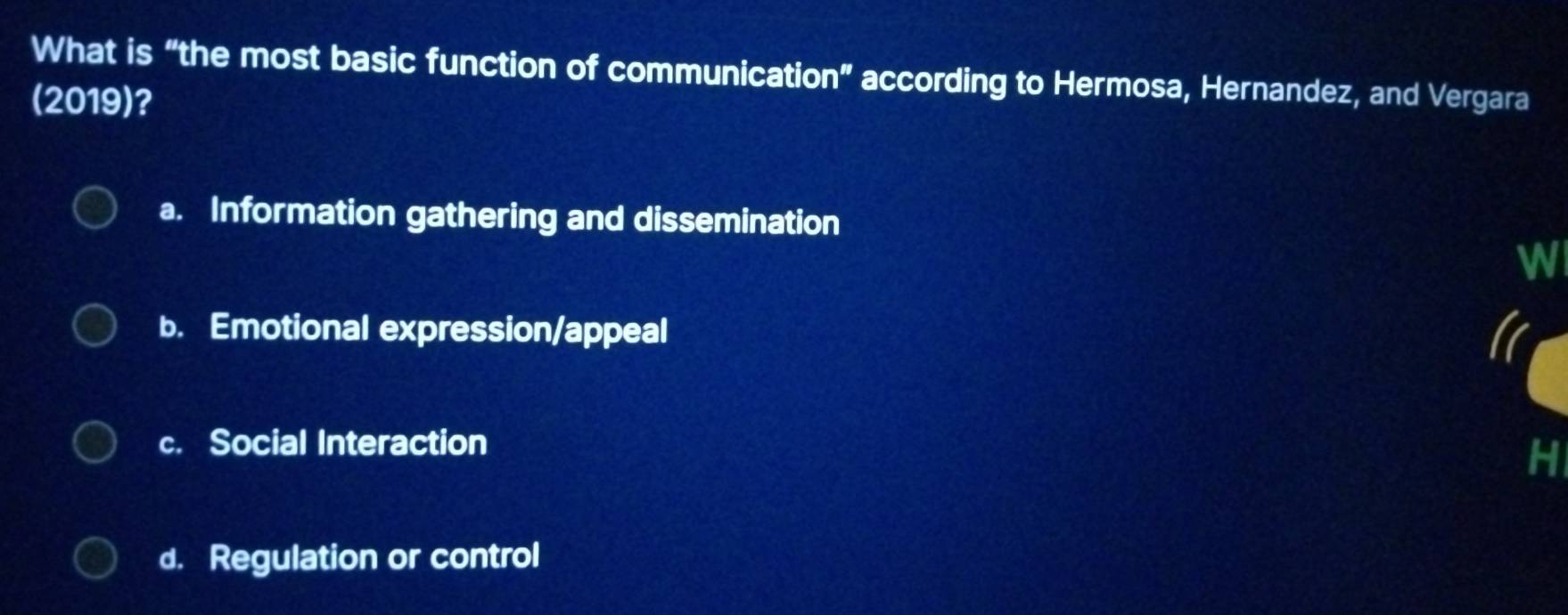 What is “the most basic function of communication” according to Hermosa, Hernandez, and Vergara
(2019)?
a. Information gathering and dissemination
W
b. Emotional expression/appeal
c. Social Interaction
H
d. Regulation or control