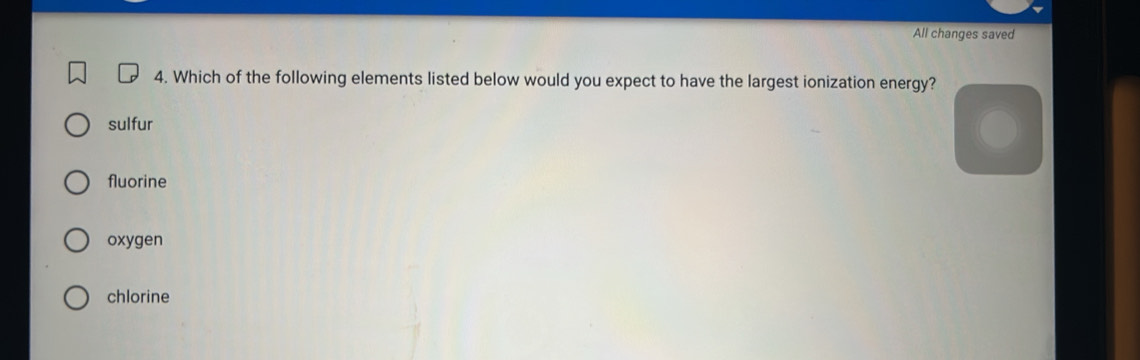 All changes saved
4. Which of the following elements listed below would you expect to have the largest ionization energy?
sulfur
fluorine
oxygen
chlorine