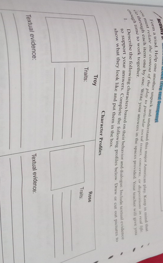 Activity 3. Moct Woy and Compart 
Form a triad. Help one another unpack and understand this major American play. Keep in mind that 
you must relate the content of the play to particular social issues, concerns, or dispositions in real life 
o through each item one by one. Write your answers in the spaces provided. Your teacher will give you 
enough time to work together. 
1. Describe the following characters based on their behavior and dialogue. Include textual evidence 
to support your answers, Complete the following profiles below. Draw or cut out pictures to 
show what they look like and put them in the box. 
Character Profiles 
Troy 
Rose 
Traits: Traits: 
_ 
_ 
_ 
_ 
__ 
Textual evidence: 
Textual evidence: 
_ 
_ 
_ 
_ 
_