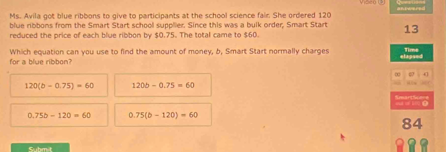 Video
answered
Ms. Avila got blue ribbons to give to participants at the school science fair. She ordered 120
blue ribbons from the Smart Start school supplier. Since this was a bulk order, Smart Start
13
reduced the price of each blue ribbon by $0.75. The total came to $60.
Which equation can you use to find the amount of money, b, Smart Start normally charges Time
for a blue ribbon? elapsed
00 07 43
120(b-0.75)=60 120b-0.75=60
is 
SmartScore
eut of100
0.75b-120=60 0.75(b-120)=60
84
Submit