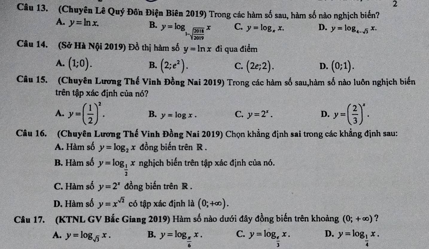 (Chuyên Lê Quý Đồn Điện Biên 2019) Trong các hàm số sau, hàm số nào nghịch biến?
A. y=ln x.
B. y=log _1-sqrt(frac 2018)2019x
C. y=log _π x. D. y=log _4-sqrt(3)x.
Câu 14. (Sở Hà Nội 2019) Đồ thị hàm số y=ln x đi qua điểm
A. (1;0). (2;e^2). (2e;2). D. (0;1).
B.
C.
Câu 15. (Chuyên Lương Thế Vinh Đồng Nai 2019) Trong các hàm số sau,hàm số nào luôn nghịch biến
trên tập xác định của nó?
A. y=( 1/2 )^2. B. y=log x. C. y=2^x. D. y=( 2/3 )^x.
Câu 16. (Chuyên Lương Thế Vinh Đồng Nai 2019) Chọn khẳng định sai trong các khẳng định sau:
A. Hàm số y=log _2x đồng biến trên R .
B. Hàm số y=log _ 1/2 x nghịch biến trên tập xác định của nó.
C. Hàm số y=2^x đồng biến trên R .
D. Hàm số y=x^(sqrt(2)) có tập xác định là (0;+∈fty ).
Câu 17. (KTNL GV Bắc Giang 2019) Hàm số nào dưới đây đồng biến trên khoảng (0;+∈fty ) ?
C.
D.
A. y=log _sqrt(3)x. B. y=log _ π /6 x. y=log _ e/3 x. y=log _ 1/4 x.