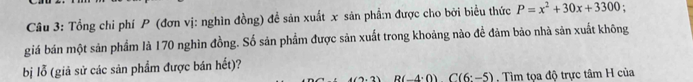 Tổng chi phí P (đơn vị: nghìn đồng) đề sản xuất x sản phầ:n được cho bởi biểu thức P=x^2+30x+3300 : 
giá bán một sản phẩm là 170 nghìn đồng. Số sản phẩm được sản xuất trong khoảng nào đề đảm bảo nhà sản xuất không 
bị lỗ (giả sử các sản phẩm được bán hết)?
4(2,2) B(-4:0)C(6:-5) Tìm tọa độ trực tâm H của