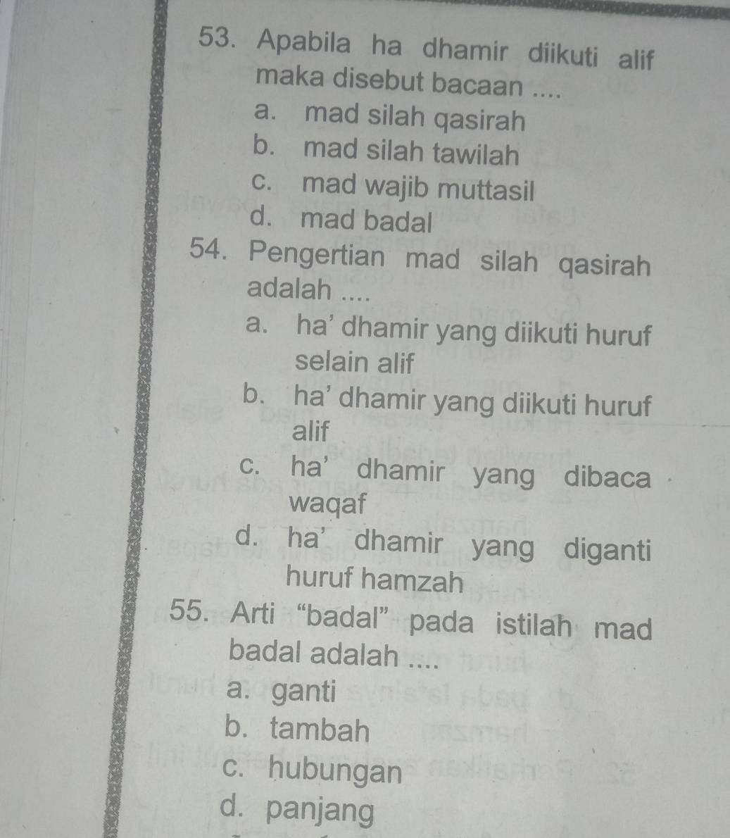 Apabila ha dhamir diikuti alif
maka disebut bacaan ....
a. mad silah qasirah
b. mad silah tawilah
c. mad wajib muttasil
d. mad badal
54. Pengertian mad silah qasirah
adalah ....
a. ha’ dhamir yang diikuti huruf
selain alif
b. ha' dhamir yang diikuti huruf
alif
c. ha’ dhamir yang dibaca .
waqaf
d. ha’ dhamir yang diganti
huruf hamzah
55. Arti “badal”pada istilah mad
badal adalah ....
a. ganti
b. tambah
c. hubungan
dà panjang