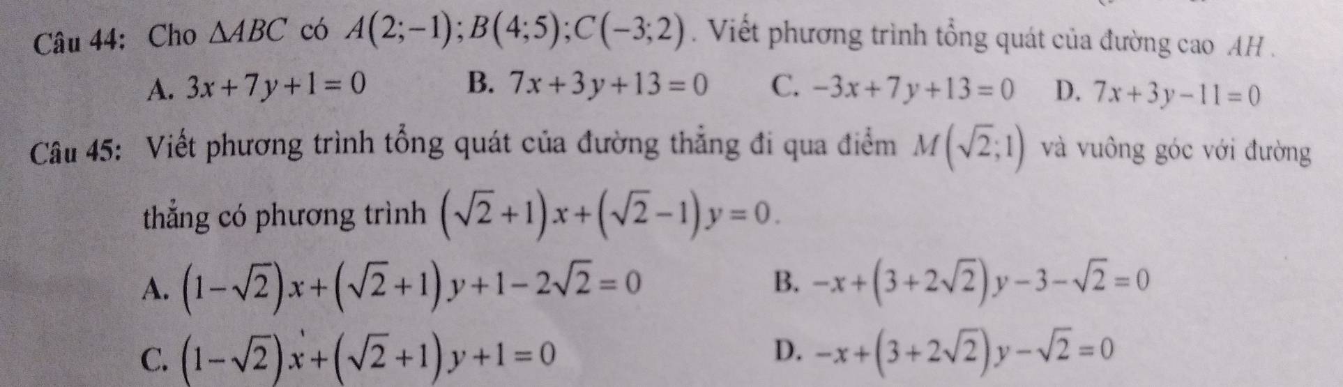 Cho △ ABC có A(2;-1); B(4;5); C(-3;2). Viết phương trình tổng quát của đường cao AH .
A. 3x+7y+1=0 B. 7x+3y+13=0 C. -3x+7y+13=0 D. 7x+3y-11=0
Câu 45: Viết phương trình tổng quát của đường thẳng đi qua điểm M(sqrt(2);1) và vuông góc với đường
thẳng có phương trình (sqrt(2)+1)x+(sqrt(2)-1)y=0.
B.
A. (1-sqrt(2))x+(sqrt(2)+1)y+1-2sqrt(2)=0 -x+(3+2sqrt(2))y-3-sqrt(2)=0
D.
C. (1-sqrt(2))x+(sqrt(2)+1)y+1=0 -x+(3+2sqrt(2))y-sqrt(2)=0