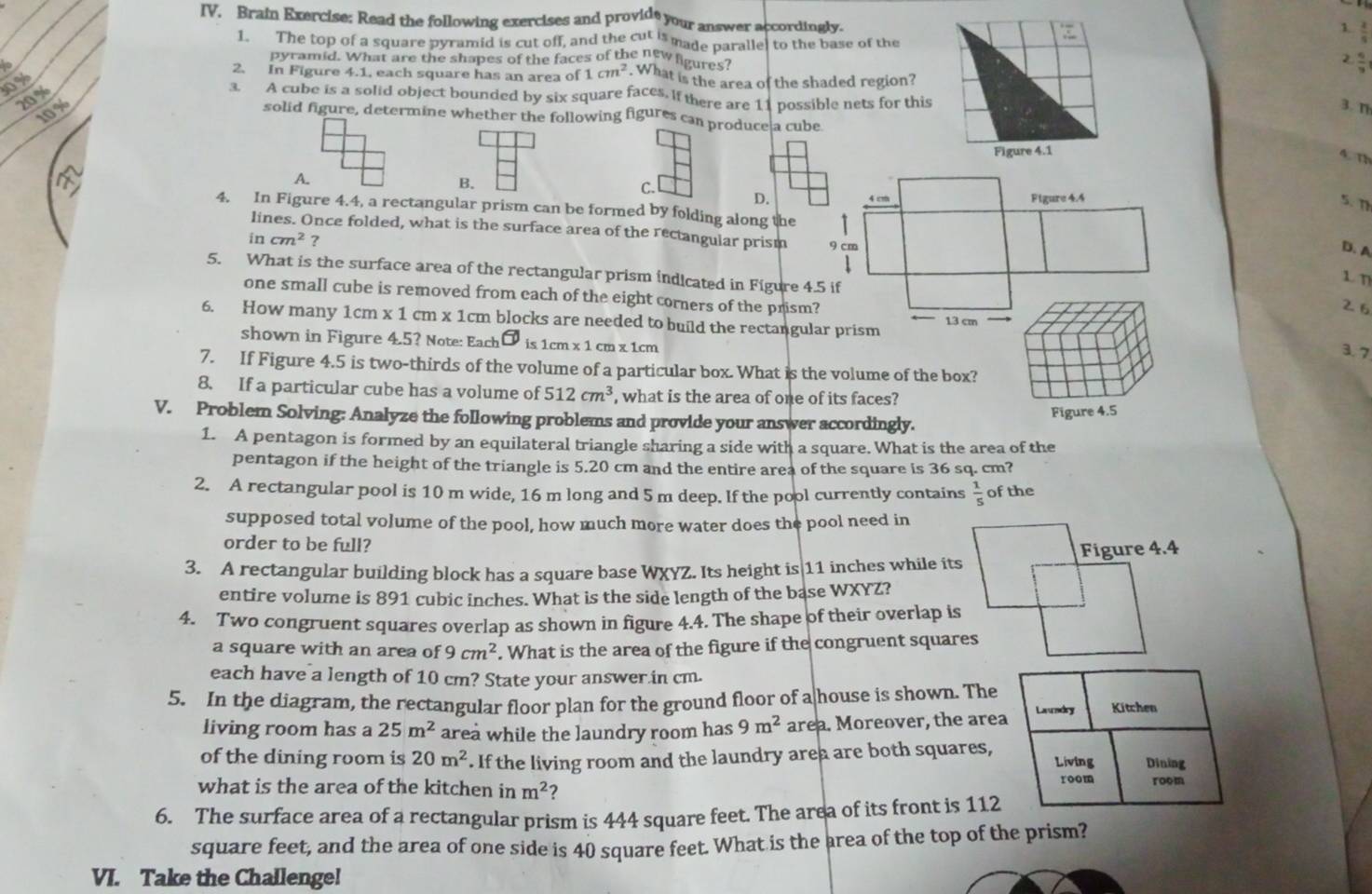 IV, Brain Exercise: Read the following exercises and provide your answer accordingly.
1
1. The top of a square pyramid is cut off, and the cut is made paralle, to the base of the
pyramid. What are the shapes of the faces of the new ligures
to 2. In Figure 4.1, each square has an area of 1cm^2. What is the area of the shaded region?
0%
20 %
3. A cube is a solid object bounded by six square faces. If there are 11 possible nets for this
3. T
10 % solid figure, determine whether the following figures can produce a cube
Figure 4.1
4. Th
B.
C.
A. 4 cm Figure 4.4
D.
5. Th
4. In Figure 4.4, a rectangular prism can be formed by folding along the I
lines. Once folded, what is the surface area of the rectangular prism 9 cm
incm^2 ?
D. A
5. What is the surface area of the rectangular prism indicated in Figure 4.5 if
1 7
26
one small cube is removed from each of the eight corners of the prism? 3. 7
6. How many 1cm x1cm n x 1cm blocks are needed to build the rectangular prism 13 cm
shown in Figure 4.5? Note: Each is 1cm * 1cm* 1cm
7. If Figure 4.5 is two-thirds of the volume of a particular box. What is the volume of the box?
8. If a particular cube has a volume of 512cm^3 , what is the area of one of its faces?
Figure 4.5
V. Problem Solving: Analyze the following problems and provide your answer accordingly.
1. A pentagon is formed by an equilateral triangle sharing a side with a square. What is the area of the
pentagon if the height of the triangle is 5.20 cm and the entire area of the square is 36 sq. cm?
2. A rectangular pool is 10 m wide, 16 m long and 5 m deep. If the pool currently contains  1/5  of the
supposed total volume of the pool, how much more water does the pool need in
order to be full?
Figure 4.4
3. A rectangular building block has a square base WXYZ. Its height is 11 inches while its
entire volume is 891 cubic inches. What is the side length of the base WXYZ?
4. Two congruent squares overlap as shown in figure 4.4. The shape of their overlap is
a square with an area of 9cm^2. What is the area of the figure if the congruent squares
each have a length of 10 cm? State your answer in cm.
5. In the diagram, the rectangular floor plan for the ground floor of a house is shown. The Kitchen
living room has a 25m^2 area while the laundry room has 9m^2 area. Moreover, the area Landry
of the dining room is 20m^2. If the living room and the laundry area are both squares, Living Dining
what is the area of the kitchen in m^2 ? room room
6. The surface area of a rectangular prism is 444 square feet. The area of its front is 112
square feet, and the area of one side is 40 square feet. What is the area of the top of the prism?
VI. Take the Challenge!