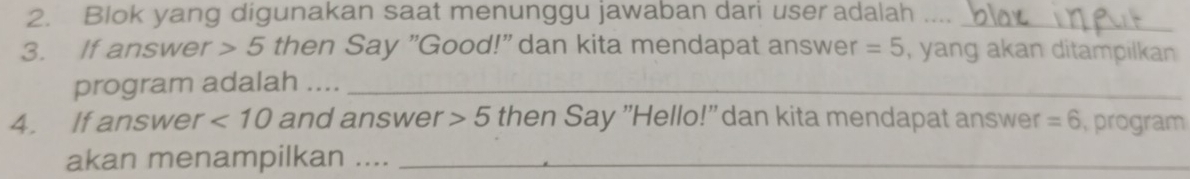 Blok yang digunakan saat menunggu jawaban dari user adalah ...._ 
3. If answer 5 then Say "Good!" dan kita mendapat answer =5 , yang akan ditampilkan 
program adalah ...._ 
4. If answer <10</tex> and answer 5 then Say "Hello!" dan kita mendapat answer =6 ,program 
akan menampilkan ...._