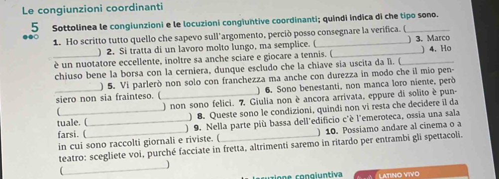 Le congiunzioni coordinanti 
5 Sottolinea le congiunzioni e le locuzioni congiuntive coordinanti; quindi indica di che tipo sono. 
● 1. Ho scritto tutto quello che sapevo sull’argomento, perciò posso consegnare la verifica. ( 
) 2. Si tratta di un lavoro molto lungo, ma semplice. ( _) 3. Marco 
_è un nuotatore eccellente, inoltre sa anche sciare e giocare a tennis. ( _) 4. Ho 
chiuso bene la borsa con la cerniera, dunque escludo che la chiave sia uscita da lì. ( 
) 5. Vi parlerò non solo con franchezza ma anche con durezza in modo che il mio pen- 
_siero non sia frainteso. (_ ) 6. Sono benestanti, non manca loro niente, però 
(_ ) non sono felici. 7. Giulia non è ancora arrivata, eppure di solito è pun- 
tuale. (_ ) 8. Queste sono le condizioni, quindi non vi resta che decidere il da 
farsi. (_ 9. Nella parte più bassa dell’edificio c'è l'emeroteca, ossia una sala 
) 
in cui sono raccolti giornali e riviste. ( ) 10. Possiamo andare al cinema o a 
teatro: scegliete voi, purché facciate in fretta, altrimenti saremo in ritardo per entrambi gli spettacoli. 
_ 
) 
 
u zio n e con g i untiva LATINO VIVO