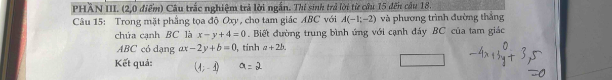 PHÂN III. (2,0 điểm) Câu trắc nghiệm trả lời ngắn. Thí sinh trả lời từ câu 15 đến câu 18. 
Câu 15: Trong mặt phẳng tọa độ Oxy , cho tam giác ABC với A(-1;-2) và phương trình đường thắng 
chứa cạnh BC là x-y+4=0. Biết đường trung bình ứng với cạnh đáy BC của tam giác
ABC có dạng ax-2y+b=0 , tính a+2b. 
Kết quả: