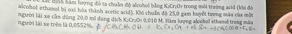 Xất định hám lượng đó ta chuần độ alcohol bằng K_2Cr_2O_7 trong môi trường acid (khi đó 
alcohol ethanol bị oxi hóa thành acetic acid). Khi chuẩn độ 25,0 gam huyết tương máu của một 
người lái xe cần dùng 20,0 ml dung dịch K_2Cr_2O_70.010 ,010 M. Hàm lượng alcohol ethanol trong máu 
người lái xe trên là 0,0552%.