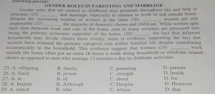 following passage.
GENDER ROLES IN PARENTING AND MARRIAGE
Gender roles that are created in childhood may permeate throughout life and help to
structure (25) _and marriage, especially in relation to work in and outside home.
Despite the increasing number of women in the labor (26) _, women are still
responsible (27) _the majority of domestic chores and childcare. While women split
their time between work and care of the home, men in many societies are pressured into
being the primary economic supporter of the home. (28) _the fact that different
households may divide chores more evenly, there is evidence supporting the fact that
women have retained the primary caregiver role within familial life despite contributing
economically to the household. This evidence suggest that women (29) _work
outside the home often put an extra 18 hours a week doing household or childcare related
chores as opposed to men who average 12 minutes a day in childcare activities.
25. A. offspring B. family C. parenting D. parents
26. A. force B. power C. strength D. health
27. A. in B. of C. about D. for
28. A. Inspite B. Although C. Despite D. However
29. A. which B. who C. whose D. that