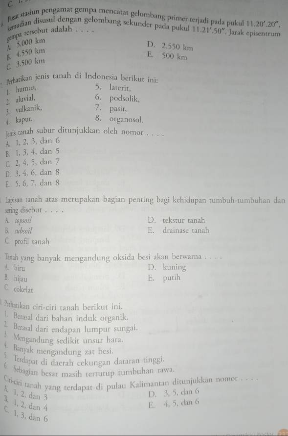 C. 1,
Pusat stasiun pengamat gempa mencatat gelombang primer terjadi pada pukul 11.20'.20'',
kemudian disusul dengan gelombang sekunder pada pukul 11.21'.50''. Jarak episentrum
À 5.000 km gempa tersebut adalah . . . .
D. 2.550 km
C 3.500 km B 4.550 km
E. 500 km
Perhatikan jenis tanah di Indonesia berikut ini:
|. humus,
5. laterit,
2 aluvial,
6. podsolik,
3. vulkanik,
7. pasir,
4. kapur, 8. organosol.
]enis tanah subur ditunjukkan oleh nomor . . . .
A. 1, 2, 3, dan 6
B. 1, 3, 4,dan 5
C. 2, 4, 5, dan 7
D. 3, 4, 6, dan 8
E. 5, 6, 7, dan 8
Lapisan tanah atas merupakan bagian penting bagi kehidupan tumbuh-tumbuhan dan
sering disebut . . . .
A. topsoil D. tekstur tanah
B. subsoil E. drainase tanah
C. profil tanah
Tanah yang banyak mengandung oksida besi akan berwarna . . . .
A. biru D. kuning
B. hijau E. putih
C. cokelat
Perhatikan ciri-ciri tanah berikut ini.
1. Berasal dari bahan induk organik.
2. Berasal dari endapan lumpur sungai.
3. Mengandung sedikit unsur hara.
4 Banyak mengandung zat besi.
5. Terdapat di daerah cekungan dataran tinggi.
6. Sebagian besar masih tertutup tumbuhan rawa.
Ciri-ciri tanah yang terdapat di pulau Kalimantan ditunjukkan nomor . . . .
A. 1, 2, dan 3
D. 3, 5, dan 6
B. 1, 2, dan 4
E. 4, 5, dan 6
C. 1, 3, dan 6