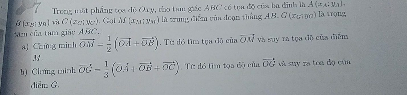 Trong mặt phẳng tọa độ Oxy, cho tam giác ABC có tọa độ của ba đỉnh là A(x_A;y_A),
(x_B;y_B) và C(x_C;y_C) ). Gọi M (xм; yм) là trung điểm của đoạn thắng AB. G (xg; Yg) là trọng 
tâm của tam giác ABC. 
a) Chứng minh vector OM= 1/2 (vector OA+vector OB). Từ đó tìm tọa độ của vector OM và suy ra tọa độ của điểm
M. 
b) Chứng minh vector OG= 1/3 (vector OA+vector OB+vector OC). Từ đó tìm tọa độ của vector OG và suy ra tọa độ của 
điểm G.