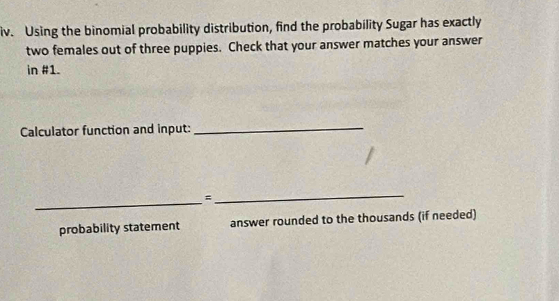 Using the binomial probability distribution, find the probability Sugar has exactly 
two females out of three puppies. Check that your answer matches your answer 
in #1. 
Calculator function and input:_ 
_ 
_= 
probability statement answer rounded to the thousands (if needed)