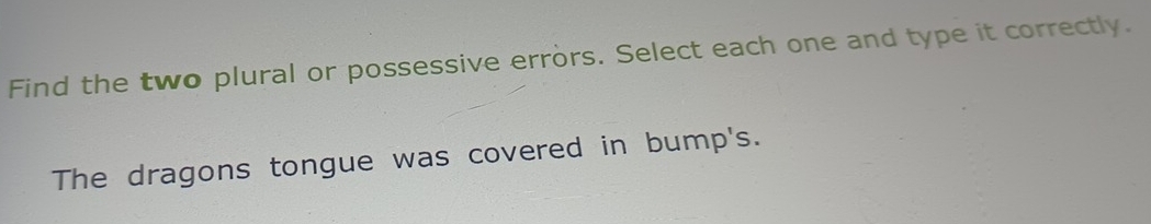 Find the two plural or possessive errors. Select each one and type it correctly. 
The dragons tongue was covered in bump's.