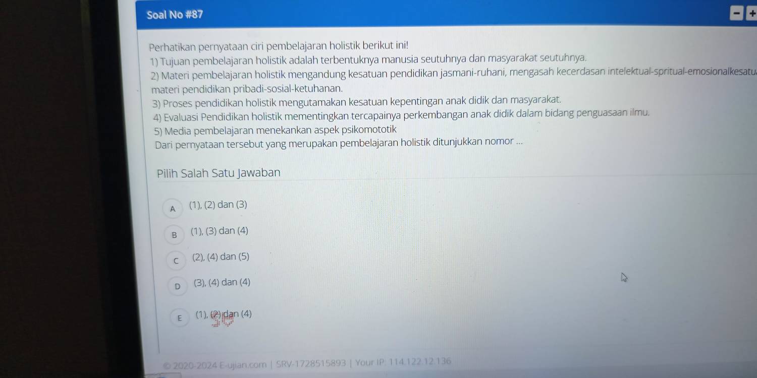 Soal No #87
Perhatikan pernyataan ciri pembelajaran holistik berikut ini!
1) Tujuan pembelajaran holistik adalah terbentuknya manusia seutuhnya dan masyarakat seutuhnya.
2) Materi pembelajaran holistik mengandung kesatuan pendidikan jasmani-ruhani, mengasah kecerdasan intelektual-spritual-emosionalkesatu
materi pendidikan pribadi-sosial-ketuhanan.
3) Proses pendidikan holistik mengutamakan kesatuan kepentingan anak didik dan masyarakat.
4) Evaluasi Pendidikan holistik mementingkan tercapainya perkembangan anak didik dalam bidang penguasaan ilmu.
5) Media pembelajaran menekankan aspek psikomototik
Dari pernyataan tersebut yang merupakan pembelajaran holistik ditunjukkan nomor ...
Pilih Salah Satu Jawaban
A (1),(2) dan (3
B (1),(3) dan (4)
C (2),(4) dan(5)
D (3),(4) dan(4)
E (1), (2)idan (4
© 2020-2024 E-ujian.com | SRV-1728515893 | Your IP: 114.122.12.136