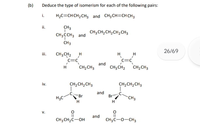 Deduce the type of isomerism for each of the following pairs: 
i. H_2C=CHCH_2CH_3 and CH_3CH=CHCH_3
ii.
CH_3CH_3andCH_3CH_2CH_2CH_2CH_3
26/69 
ii.
beginarrayr CH_3CH_2 H'endarray beginarrayr H C=C CH_2CH_3endarray and beginarrayr H C=C CH_3CH_2endarray beginarrayr H CH_2CH_3endarray
iv. 
V.