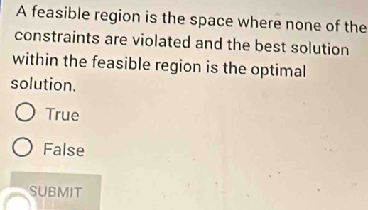 A feasible region is the space where none of the
constraints are violated and the best solution
within the feasible region is the optimal
solution.
True
False
SUBMIT