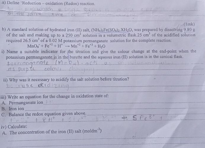 .a) Define *Reduction - oxidation (Redox) reaction. 
_ 
_ 
_ 
_ 
_ 
(1mk) 
b) A standard solution of hydrated iron (II) salt, (NH_4)_2Fe(SO_4)_2.XH_2O , was prepared by dissolving 9.80 g
of the salt and making up to a 250cm^3 solution in a volumetric flask 25cm^3 of the acidified solution 
required 26.5cm^3 of a 0.02 M potassium permanganate solution for the complete reaction:
MnO_4^(-+Fe^+2)+H^+to Mn^(+2)+Fe^(+3)+H_2O
i) Name a suitable indicator for the titration and give the colour change at the end-point when the 
potassium permanganate is in the burette and the aqueous iron (II) solution is in the conical flask. 
_ 
_ 
_ 
ii) Why was it necessary to acidify the salt solution before titration? 
_ 
_ 
_ 
iii) Write an equation for the change in oxidation state of: 
_ 
A. Permanganate ion 
B. Iron ion 
_ 
_ 
C. Balance the redox equation given above._ 
_ 
iv) Calculate: 
_ 
A. The concentration of the iron (II) salt (mo dm^(-3)
_