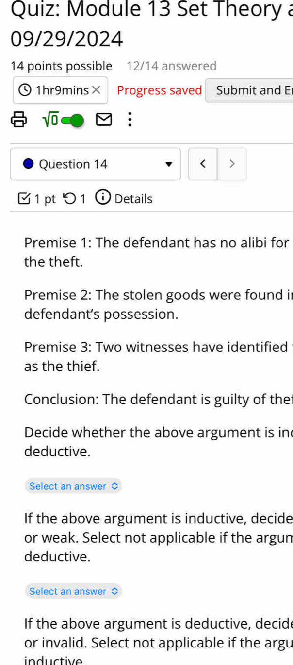 Module 13 Set Theory a 
09/29/2024 
14 points possible 12/14 answered 
1hr9mins× Progress saved Submit and E 
sqrt(0) 
. 
Question 14 < > 
1 pt 0 1 ⓘ Details 
Premise 1: The defendant has no alibi for 
the theft. 
Premise 2: The stolen goods were found i 
defendant’s possession. 
Premise 3: Two witnesses have identified 
as the thief. 
Conclusion: The defendant is guilty of the 
Decide whether the above argument is in 
deductive. 
Select an answer 
If the above argument is inductive, decide 
or weak. Select not applicable if the argun 
deductive. 
Select an answer 
If the above argument is deductive, decide 
or invalid. Select not applicable if the argu 
inductive