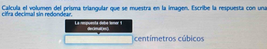 Calcula el volumen del prisma triangular que se muestra en la imagen. Escribe la respuesta con una 
cifra decimal sin redondear. 
La respuesta debe tener 1 
decimal(es) 
centímetros cúbicos