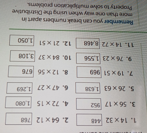 14* 32 448 2. 64* 12 768
3. 56* 17 952 4. 72* 15 1,080
5. 26* 63 1,638 6. 47* 27 1,269
7. 19* 51 969 8. 12* 56 676
9. 76* 23 1,556 10. 84* 37 3,108
11. 14* 72 8,468 12. 21* 51 1,050
Remember you can break numbers apart in 
more than one way when using the Distributive 
Property to solve multiplication problems.