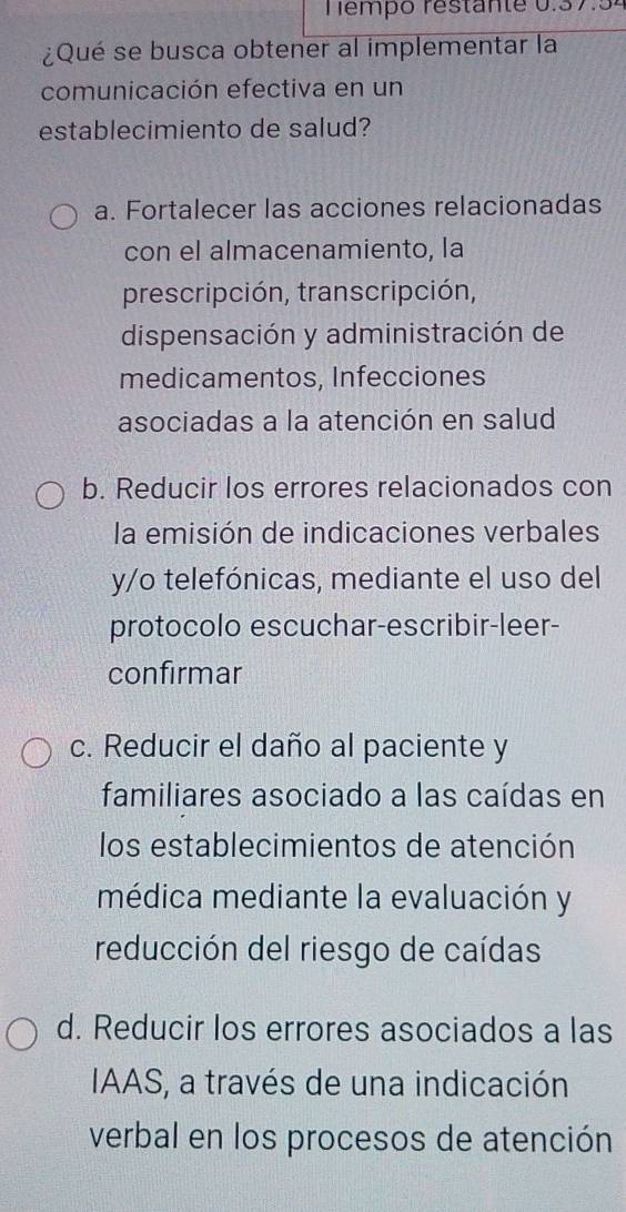 empo restan t e 0.3 7 5 .
¿Qué se busca obtener al implementar la
comunicación efectiva en un
establecimiento de salud?
a. Fortalecer las acciones relacionadas
con el almacenamiento, la
prescripción, transcripción,
dispensación y administración de
medicamentos, Infecciones
asociadas a la atención en salud
b. Reducir los errores relacionados con
la emisión de indicaciones verbales
y/o telefónicas, mediante el uso del
protocolo escuchar-escribir-leer-
confirmar
c. Reducir el daño al paciente y
familiares asociado a las caídas en
los establecimientos de atención
médica mediante la evaluación y
reducción del riesgo de caídas
d. Reducir los errores asociados a las
IAAS, a través de una indicación
verbal en los procesos de atención