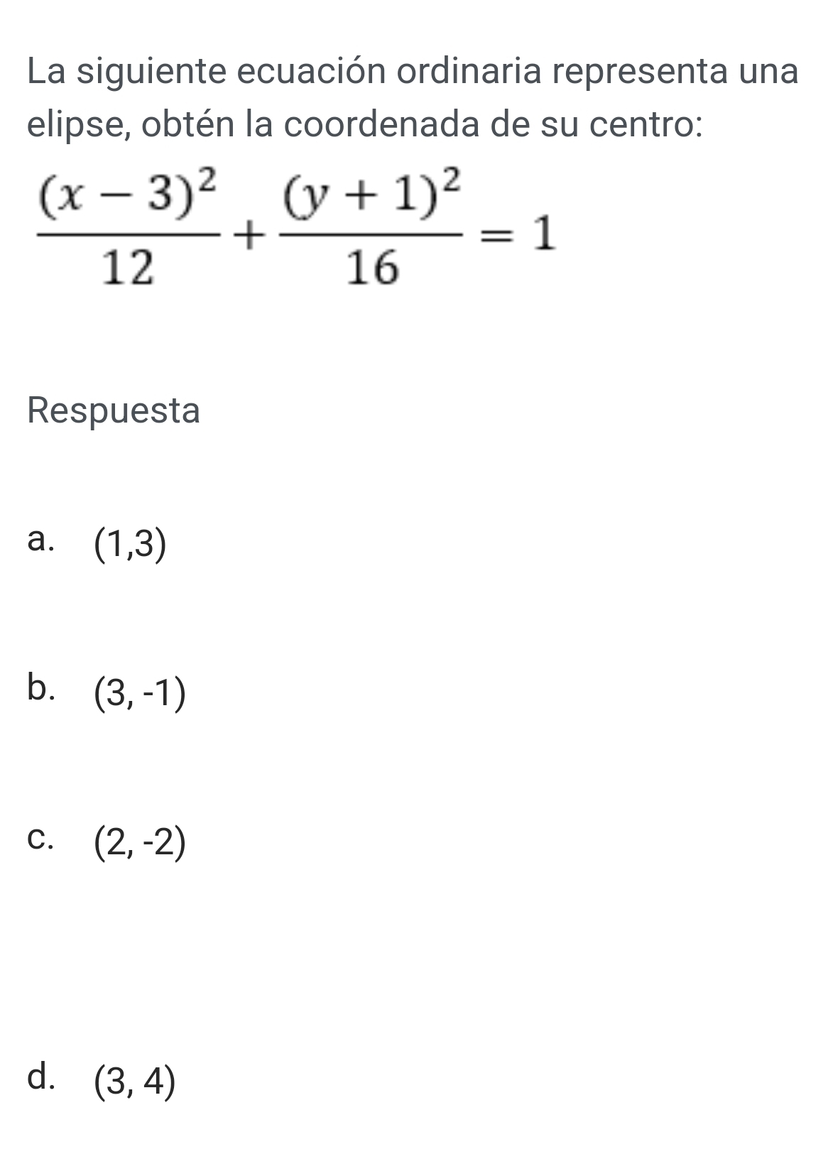 La siguiente ecuación ordinaria representa una
elipse, obtén la coordenada de su centro:
frac (x-3)^212+frac (y+1)^216=1
Respuesta
a. (1,3)
b. (3,-1)
C. (2,-2)
d. (3,4)