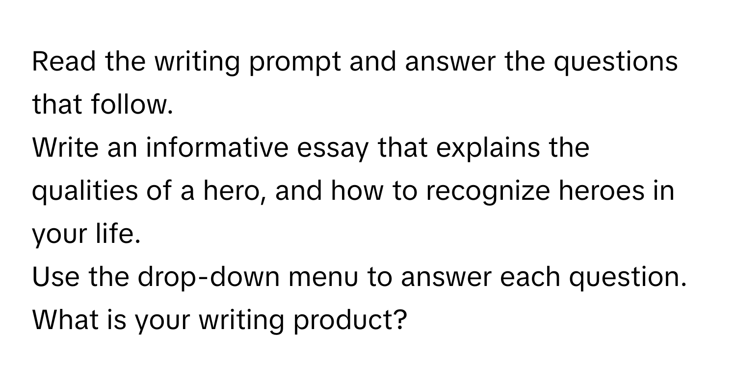 Read the writing prompt and answer the questions that follow. 

Write an informative essay that explains the qualities of a hero, and how to recognize heroes in your life. 

Use the drop-down menu to answer each question. 

What is your writing product?