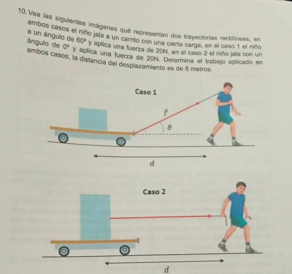 Vea las siguientes imágenes qué representan dos trayectorias rectilíneas, en
ambos casos el niño jala a un carrito con una cierta carga, en el caso 1 el niño
a un ángulo de 60° y aplica una fuerza de 20N, en el caso 2 el niño jala con un
ángulo de 0° y aplica una fuerza de 20N. Determina el trabajo aplicado en
ambos casos, la distancia del desplazamiento es de 8 metros.
d