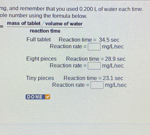 mg, and remember that you used 0.200 L of water each time. 
ole number using the formula below.
= (massoftablet/volumeo)/reactiontime  f water 
Full tablet Reaction time =34.5sec
Reactionrate=□ mg/L/sec
Eight pieces Reaction time =28.9sec
Reaction rate =□ mg/L/sec
Tiny pieces Reaction time =23.1sec
Reaction rate =□ mg/L/sec
DONE