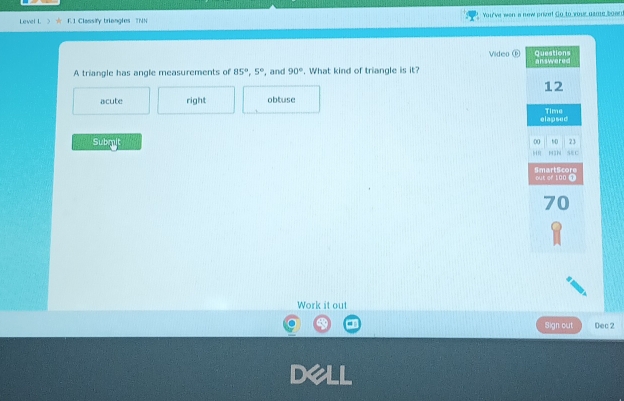 Level L 》 w F.1 Classiy briangles TNN You've wen a new prize! Go to your game boen 
A triangle has angle measurements of 85°, 5° , and 90°. What kind of triangle is it? Video ⑥
acute right obtuse
Submit 
Work it out
Sign out Dec 2
De