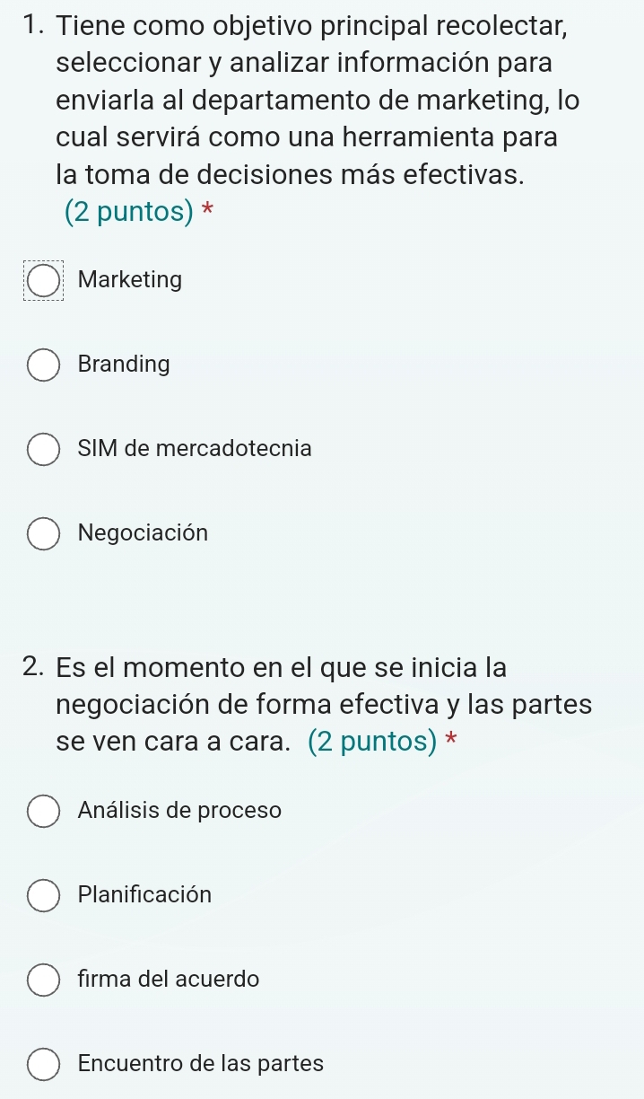 Tiene como objetivo principal recolectar,
seleccionar y analizar información para
enviarla al departamento de marketing, lo
cual servirá como una herramienta para
la toma de decisiones más efectivas.
(2 puntos) *
Marketing
Branding
SIM de mercadotecnia
Negociación
2. Es el momento en el que se inicia la
negociación de forma efectiva y las partes
se ven cara a cara. (2 puntos) *
Análisis de proceso
Planificación
firma del acuerdo
Encuentro de las partes