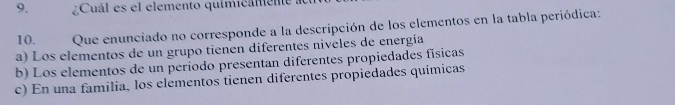 Cuál es el elemento químicamente a
10. Que enunciado no corresponde a la descripción de los elementos en la tabla periódica:
a) Los elementos de un grupo tienen diferentes niveles de energía
b) Los elementos de un periodo presentan diferentes propiedades físicas
c) En una familia, los elementos tienen diferentes propiedades químicas