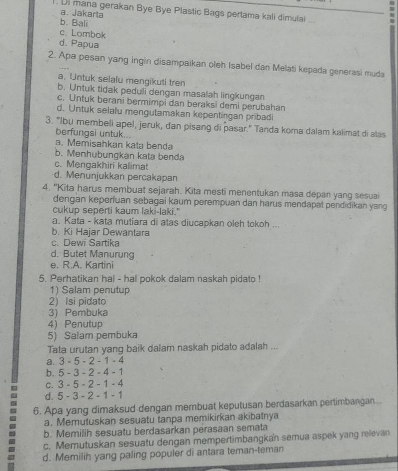 Di mana gerakan Bye Bye Plastic Bags pertama kali dimulai ...
a. Jakarta
b. Bali
c. Lombok
d. Papua
2. Apa pesan yang ingin disampaikan oleh Isabel dan Melati kepada generasi muda
a. Untuk selalu mengikuti tren
b. Untuk tidak peduli dengan masalah lingkungan
c. Untuk berani bermimpi dan beraksi demi perubahan
d. Untuk selalu mengutamakan kepentingan pribadi
3. "Ibu membeli apel, jeruk, dan pisang di pasar." Tanda koma dalam kalimat di alas
berfungsi untuk...
a. Memisahkan kata benda
b. Menhubungkan kata benda
c. Mengakhiri kalimat
d. Menunjukkan percakapan
4. "Kita harus membuat sejarah. Kita mesti menentukan masa depan yang sesuai
dengan keperluan sebagai kaum perempuan dan harus mendapat pendidikan yang
cukup seperti kaum laki-laki."
a. Kata - kata mutiara di atas diucapkan oleh tokoh ...
b. Ki Hajar Dewantara
c. Dewi Sartika
d. Butet Manurung
e. R.A. Kartini
5. Perhatikan hal - hal pokok dalam naskah pidato !
1) Salam penutup
2) Isi pidato
3) Pembuka
4) Penutup
5) Salam pembuka
Tata urutan yang baik dalam naskah pidato adalah ...
a. 3 - 5 - 2 - 1 - 4
b. 5 - 3 - 2 - 4 - 1
c. 3 - 5 - 2 - 1 - 4
d. 5 - 3 - 2 - 1 - 1
6. Apa yang dimaksud dengan membuat keputusan berdasarkan pertimbangan...
a. Memutuskan sesuatu tanpa memikirkan akibatnya
b. Memilih sesuatu berdasarkan perasaan semata
c. Memutuskan sesuatu dengan mempertimbangkan semua aspek yang relevan
d. Memilih yang paling populer di antara teman-teman