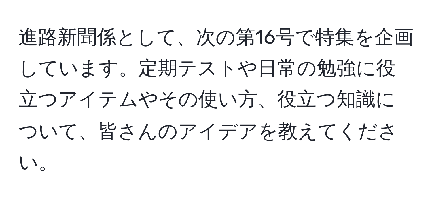 進路新聞係として、次の第16号で特集を企画しています。定期テストや日常の勉強に役立つアイテムやその使い方、役立つ知識について、皆さんのアイデアを教えてください。